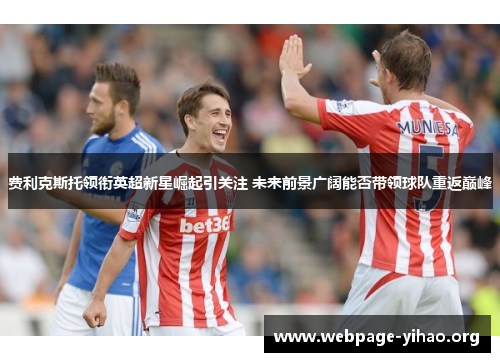 费利克斯托领衔英超新星崛起引关注 未来前景广阔能否带领球队重返巅峰 费利克斯托领衔英超新星崛起引关注 未来前景广阔能否带领球队重返巅峰