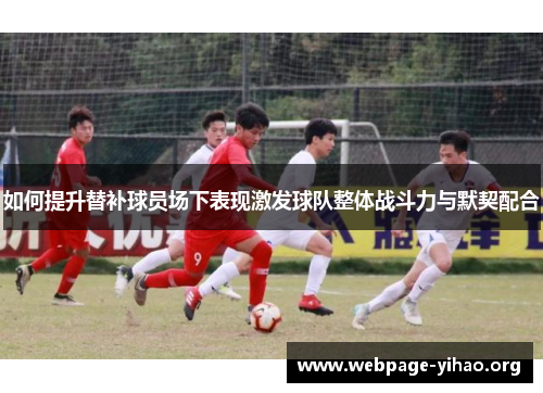 如何提升替补球员场下表现激发球队整体战斗力与默契配合 如何提升替补球员场下表现激发球队整体战斗力与默契配合